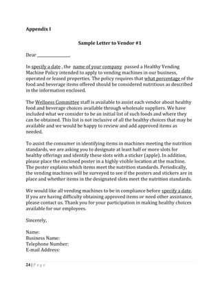 Appendix I

                          Sample Letter to Vendor #1

Dear _________________,

In specify a date , the name of your company passed a Healthy Vending
Machine Policy intended to apply to vending machines in our business,
operated or leased properties. The policy requires that what percentage of the
food and beverage items offered should be considered nutritious as described
in the information enclosed.

The Wellness Committee staff is available to assist each vendor about healthy
food and beverage choices available through wholesale suppliers. We have
included what we consider to be an initial list of such foods and where they
can be obtained. This list is not inclusive of all the healthy choices that may be
available and we would be happy to review and add approved items as
needed.

To assist the consumer in identifying items in machines meeting the nutrition
standards, we are asking you to designate at least half or more slots for
healthy offerings and identify these slots with a sticker (apple). In addition,
please place the enclosed poster in a highly visible location at the machine.
The poster explains which items meet the nutrition standards. Periodically,
the vending machines will be surveyed to see if the posters and stickers are in
place and whether items in the designated slots meet the nutrition standards.

We would like all vending machines to be in compliance before specify a date.
If you are having difficulty obtaining approved items or need other assistance,
please contact us. Thank you for your participation in making healthy choices
available for our employees.

Sincerely,

Name:
Business Name:
Telephone Number:
E-mail Address:

24 | P a g e
 
