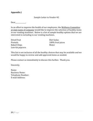 Appendix J

                          Sample Letter to Vendor #2

Dear_____________,

In an effort to improve the health of our employees, the Wellness Committee
at state name of company would like to improve the selection of healthy items
in our vending machines. Below is a list of sample healthy options that we are
interested in including in our vending machines.

Dried Fruit                                 Diet Sodas
Pretzels                                    100% fruit juices
Baked Chips                                 Water
Low-fat popcorn

This list is not inclusive of all the healthy choices that may be available and we
would be happy to review and add approved items as needed.

Please contact us immediately to discuss this further. Thank you.

Sincerely,

Name:
Business Name:
Telephone Number:
E-mail Address:




25 | P a g e
 