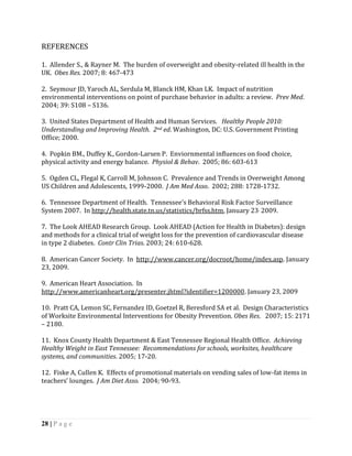 REFERENCES

1. Allender S., & Rayner M. The burden of overweight and obesity-related ill health in the
UK. Obes Res. 2007; 8: 467-473

2. Seymour JD, Yaroch AL, Serdula M, Blanck HM, Khan LK. Impact of nutrition
environmental interventions on point of purchase behavior in adults: a review. Prev Med.
2004; 39: S108 – S136.

3. United States Department of Health and Human Services. Healthy People 2010:
Understanding and Improving Health. 2nd ed. Washington, DC: U.S. Government Printing
Office; 2000.

4. Popkin BM., Duffey K., Gordon-Larsen P. Enviornmental influences on food choice,
physical activity and energy balance. Physiol & Behav. 2005; 86: 603-613

5. Ogden CL, Flegal K, Carroll M, Johnson C. Prevalence and Trends in Overweight Among
US Children and Adolescents, 1999-2000. J Am Med Asso. 2002; 288: 1728-1732.

6. Tennessee Department of Health. Tennessee’s Behavioral Risk Factor Surveillance
System 2007. In http://health.state.tn.us/statistics/brfss.htm, January 23, 2009.

7. The Look AHEAD Research Group. Look AHEAD (Action for Health in Diabetes): design
and methods for a clinical trial of weight loss for the prevention of cardiovascular disease
in type 2 diabetes. Contr Clin Trias. 2003; 24: 610-628.

8. American Cancer Society. In http://www.cancer.org/docroot/home/index.asp. January
23, 2009.

9. American Heart Association. In
http://www.americanheart.org/presenter.jhtml?identifier=1200000. January 23, 2009

10. Pratt CA, Lemon SC, Fernandez ID, Goetzel R, Beresford SA et al. Design Characteristics
of Worksite Environmental Interventions for Obesity Prevention. Obes Res. 2007; 15: 2171
– 2180.

11. Knox County Health Department & East Tennessee Regional Health Office. Achieving
Healthy Weight in East Tennessee: Recommendations for schools, worksites, healthcare
systems, and communities. 2005; 17-20.

12. Fiske A, Cullen K. Effects of promotional materials on vending sales of low-fat items in
teachers’ lounges. J Am Diet Asso. 2004; 90-93.




28 | P a g e
 