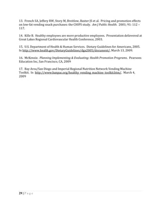 13. French SA, Jeffery RW, Story M, Breitlow, Baxter JS et al. Pricing and promotion effects
on low-fat vending snack purchases: the CHIPS study. Am J Public Health. 2001; 91: 112 –
117.

14. Kille B. Healthy employees are more productive employees. Presentation delievered at
Great Lakes Regional Cardiovascular Health Conference, 2003.

15. U.S. Department of Health & Human Services. Dietary Guidelines for Americans, 2005.
In http://www.health.gov/DietaryGuidelines/dga2005/document/, March 13, 2009.

16. McKenzie. Planning Implementing & Evaluating: Health Promotion Programs. Pearsons
Education Inc, San Francisco, CA, 2009

17. Bay Area/San Diego and Imperial Regional Nutrition Network Vending Machine
Toolkit. In http://www.banpac.org/healthy_vending_machine_toolkit.htm/. March 4,
2009




29 | P a g e
 