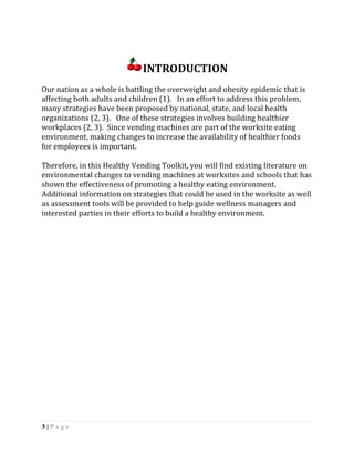 INTRODUCTION
Our nation as a whole is battling the overweight and obesity epidemic that is
affecting both adults and children (1). In an effort to address this problem,
many strategies have been proposed by national, state, and local health
organizations (2, 3). One of these strategies involves building healthier
workplaces (2, 3). Since vending machines are part of the worksite eating
environment, making changes to increase the availability of healthier foods
for employees is important.

Therefore, in this Healthy Vending Toolkit, you will find existing literature on
environmental changes to vending machines at worksites and schools that has
shown the effectiveness of promoting a healthy eating environment.
Additional information on strategies that could be used in the worksite as well
as assessment tools will be provided to help guide wellness managers and
interested parties in their efforts to build a healthy environment.




3|Page
 
