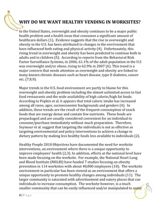 WHY DO WE WANT HEALTHY VENDING IN WORKSITES?
In the United States, overweight and obesity continues to be a major public
health problem and a health issue that consumes a significant amount of
healthcare dollars (1). Evidence suggests that the rise in overweight and
obesity in the U.S. has been attributed to changes in the environment that
have influenced both eating and physical activity (4). Unfortunately, this
rising trend in overweight and obesity has been predicted to continue both in
adults and in children (5). According to reports from the Behavioral Risk
Factor Surveillance Systems, in 2006, 61.1% of the adult population in the U.S
was overweight and/or obese, rising to 62.9% in 2007 (6). This trend is a
major concern that needs attention as overweight and obesity are linked to
many known chronic diseases such as heart disease, type II diabetes, cancer
etc. (7,8,9).

Major trends in the U.S. food environment are partly to blame for this
overweight and obesity problem including the almost unlimited access to fast
food restaurants and the wide availability of high calorie/high fat foods.
According to Popkin et al, it appears that total caloric intake has increased
among all races, ages, socioeconomic backgrounds and genders (4). In
addition, these trends are the result of the frequent consumption of snack
foods that are energy dense and contain few nutrients. These foods are
prepackaged and are usually considered convenient for an individual to
consume/purchase immediately without much preparation. Therefore,
Seymour et al. suggest that targeting the individuals is not as effective as
targeting environmental and policy interventions to achieve a change in
dietary pattern by making less healthy foods less available to individuals (2).

Healthy People 2010 Objectives have documented the need for worksite
interventions, an environment where there is a unique opportunity to
improve employees’ health (2,3). In addition, efforts at the national level have
been made focusing on the worksite. For example, the National Heart Lung
and Blood Institute (NHLBI) have funded 7 studies focusing on obesity
prevention in 114 worksites with about 48,000 employees (10). The worksite
environment in particular has been viewed as an environment that offers a
unique opportunity to promote healthy changes among individuals (11). The
larger community is saturated with advertisement and eatery places that cue
individuals to increase consumption. The worksite however, is a much
smaller community that can be easily influenced and/or manipulated to assist
4|Page
 