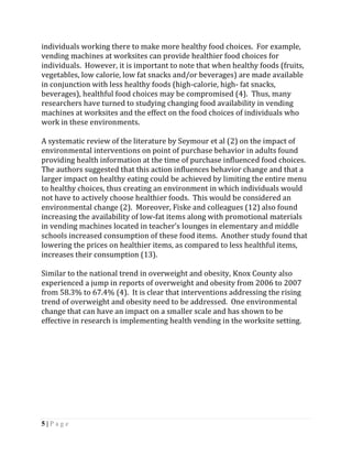 individuals working there to make more healthy food choices. For example,
vending machines at worksites can provide healthier food choices for
individuals. However, it is important to note that when healthy foods (fruits,
vegetables, low calorie, low fat snacks and/or beverages) are made available
in conjunction with less healthy foods (high-calorie, high- fat snacks,
beverages), healthful food choices may be compromised (4). Thus, many
researchers have turned to studying changing food availability in vending
machines at worksites and the effect on the food choices of individuals who
work in these environments.

A systematic review of the literature by Seymour et al (2) on the impact of
environmental interventions on point of purchase behavior in adults found
providing health information at the time of purchase influenced food choices.
The authors suggested that this action influences behavior change and that a
larger impact on healthy eating could be achieved by limiting the entire menu
to healthy choices, thus creating an environment in which individuals would
not have to actively choose healthier foods. This would be considered an
environmental change (2). Moreover, Fiske and colleagues (12) also found
increasing the availability of low-fat items along with promotional materials
in vending machines located in teacher’s lounges in elementary and middle
schools increased consumption of these food items. Another study found that
lowering the prices on healthier items, as compared to less healthful items,
increases their consumption (13).

Similar to the national trend in overweight and obesity, Knox County also
experienced a jump in reports of overweight and obesity from 2006 to 2007
from 58.3% to 67.4% (4). It is clear that interventions addressing the rising
trend of overweight and obesity need to be addressed. One environmental
change that can have an impact on a smaller scale and has shown to be
effective in research is implementing health vending in the worksite setting.




5|Page
 