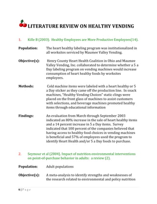 LITERATURE REVIEW ON HEALTHY VENDING

1.   Kille B (2003). Healthy Employees are More Productive Employees(14).

Population:     The heart healthy labeling program was institutionalized in
                all worksites serviced by Maumee Valley Vending.

Objective(s):    Henry County Heart Health Coalition in Ohio and Maumee
                Valley Vending, Inc. collaborated to determine whether a 5 a
                Day labeling program on vending machines would increase
                consumption of heart healthy foods by worksites
                employees.

Methods:         Cold machine items were labeled with a heart healthy or 5
                a Day sticker as they came off the production line. In snack
                machines, “Healthy Vending Choices” static clings were
                placed on the front glass of machines to assist customers
                with selections, and beverage machines promoted healthy
                items through educational information

Findings:       An evaluation from March through September 2003
                indicated an 80% increase in the sale of heart healthy items
                and a 14 percent increase in 5 a Day items. Survey
                indicated that 100 percent of the companies believed that
                having access to healthy food choices in vending machines
                is beneficial and 57% of employees used the program to
                identify Heart Health and/or 5 a Day foods to purchase.


2.   Seymour et al (2004). Impact of nutrition environmental interventions
     on point-of-purchase behavior in adults: a review (2).

Population:     Adult populations

Objective(s):   A meta-analysis to identify strengths and weaknesses of
                the research related to environmental and policy nutrition

6|Page
 