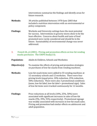 interventions summarize the findings and identify areas for
                future research.

Methods:        38 articles published between 1970-June 2003 that
                included a nutrition intervention with an environmental or
                policy component.

Findings:       Worksite and University settings have the most potential
                for success. Interventions in grocery stores show to be the
                least effective. Concerns about health and taste of food
                promoted were rarely considered and should be in the
                future. Sustainability of environmental change was never
                addressed.


3.    French SA, et (2001). Pricing and promotion effects on low-fat vending
     snacks purchases: The CHIPS Study(13).

Population:     Adults & Children, Schools and Worksites

Objective(s):   To examine the effects of pricing and promotion strategies
                on purchases of low-fat snacks from vending machines.

Methods:        Low-fat snack items were added to 55 vending machines at
                12 secondary schools and 12 worksites. There were four
                pricing levels (equal price, 10% reduction, 25% reduction,
                50% reduction). There were also 3 promotional conditions
                (none, low-fat label, low-fat label + promotional sign). Sales
                of low-fat items were tracked continuously for 12 months.


Findings:       Price reductions at all levels (10%, 25%, 50%) were
                associated with significant increases in sales of low-fat
                snacks (9%, 39%, 93% respectively). Promotional signage
                was weakly associated with increases in low-fat snack sales.
                Pricing and promotion had similar effects on adolescent and
                adult population.



7|Page
 