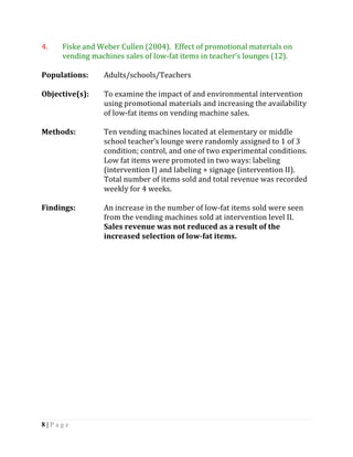 4.   Fiske and Weber Cullen (2004). Effect of promotional materials on
     vending machines sales of low-fat items in teacher’s lounges (12).

Populations:    Adults/schools/Teachers

Objective(s):   To examine the impact of and environmental intervention
                using promotional materials and increasing the availability
                of low-fat items on vending machine sales.

Methods:        Ten vending machines located at elementary or middle
                school teacher’s lounge were randomly assigned to 1 of 3
                condition; control, and one of two experimental conditions.
                Low fat items were promoted in two ways: labeling
                (intervention I) and labeling + signage (intervention II).
                Total number of items sold and total revenue was recorded
                weekly for 4 weeks.

Findings:       An increase in the number of low-fat items sold were seen
                from the vending machines sold at intervention level II.
                Sales revenue was not reduced as a result of the
                increased selection of low-fat items.




8|Page
 