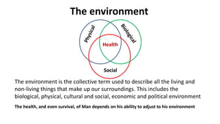 The environment is the collective term used to describe all the living and
non-living things that make up our surroundings. This includes the
biological, physical, cultural and social, economic and political environment
The environment
The health, and even survival, of Man depends on his ability to adjust to his environment
Social
Health
 