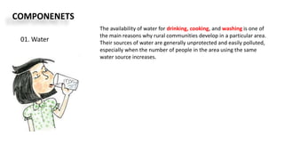COMPONENETS
01. Water
The availability of water for drinking, cooking, and washing is one of
the main reasons why rural communities develop in a particular area.
Their sources of water are generally unprotected and easily polluted,
especially when the number of people in the area using the same
water source increases.
 