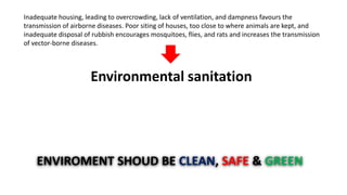Inadequate housing, leading to overcrowding, lack of ventilation, and dampness favours the
transmission of airborne diseases. Poor siting of houses, too close to where animals are kept, and
inadequate disposal of rubbish encourages mosquitoes, flies, and rats and increases the transmission
of vector-borne diseases.
Environmental sanitation
ENVIROMENT SHOUD BE CLEAN, SAFE & GREEN
 