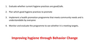 1. Evaluate whether current hygiene practices are good/safe.
2. Plan which good hygiene practices to promote
3. Implement a health promotion programme that meets community needs and is
understandable by everyone
4. Monitor and evaluate the programme to see whether it is meeting targets.
Improving hygiene through Behavior Change
 