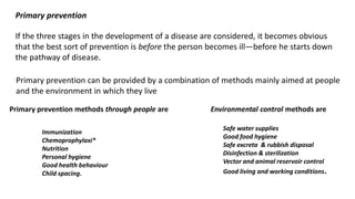 Primary prevention
If the three stages in the development of a disease are considered, it becomes obvious
that the best sort of prevention is before the person becomes ill—before he starts down
the pathway of disease.
Primary prevention can be provided by a combination of methods mainly aimed at people
and the environment in which they live
Primary prevention methods through people are Environmental control methods are
Immunization
Chemoprophylaxi*
Nutrition
Personal hygiene
Good health behaviour
Child spacing.
Safe water supplies
Good food hygiene
Safe excreta & rubbish disposal
Disinfection & sterilization
Vector and animal reservoir control
Good living and working conditions.
 