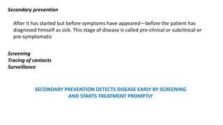 Secondary prevention
After it has started but before symptoms have appeared—before the patient has
diagnosed himself as sick. This stage of disease is called pre-clinical or subclinical or
pre-symptomatic
Screening
Tracing of contacts
Surveillance
SECONDARY PREVENTION DETECTS DISEASE EARLY BY SCREENING
AND STARTS TREATMENT PROMPTLY
 