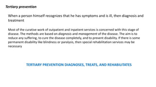 Tertiary prevention
When a person himself recognizes that he has symptoms and is ill, then diagnosis and
treatment
Most of the curative work of outpatient and inpatient services is concerned with this stage of
disease. The methods are based on diagnosis and management of the disease. The aim is to
reduce any suffering, to cure the disease completely, and to prevent disability. If there is some
permanent disability like blindness or paralysis, then special rehabilitation services may be
necessary
TERTIARY PREVENTION DIAGNOSES, TREATS, AND REHABILITATES
 