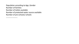 Population according to Age, Gender
Number of families
Number of toilets available
Number of protected water source available
Number of pre schools/ schools
…………………….
 