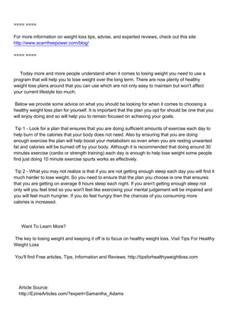 ==== ====

For more information on weight loss tips, advise, and experted reviews, check out this site:
http://www.scamfreepower.com/blog/

==== ====



Today more and more people understand when it comes to losing weight you need to use a
program that will help you to lose weight over the long term. There are now plenty of healthy
weight loss plans around that you can use which are not only easy to maintain but won't affect
your current lifestyle too much.

Below we provide some advice on what you should be looking for when it comes to choosing a
healthy weight loss plan for yourself. It is important that the plan you opt for should be one that you
will enjoy doing and so will help you to remain focused on achieving your goals.

Tip 1 - Look for a plan that ensures that you are doing sufficient amounts of exercise each day to
help burn of the calories that your body does not need. Also by ensuring that you are doing
enough exercise the plan will help boost your metabolism so even when you are resting unwanted
fat and calories will be burned off by your body. Although it is recommended that doing around 30
minutes exercise (cardio or strength training) each day is enough to help lose weight some people
find just doing 10 minute exercise spurts works as effectively.

Tip 2 - What you may not realize is that if you are not getting enough sleep each day you will find it
much harder to lose weight. So you need to ensure that the plan you choose is one that ensures
that you are getting on average 8 hours sleep each night. If you aren't getting enough sleep not
only will you feel tired so you won't feel like exercising your mental judgement will be impaired and
you will feel much hungrier. If you do feel hungry then the chances of you consuming more
calories is increased.




Want To Learn More?

The key to losing weight and keeping it off is to focus on healthy weight loss, Visit Tips For Healthy
Weight Loss

You'll find Free articles, Tips, Information and Reviews. http://tipsforhealthyweightloss.com




Article Source:
http://EzineArticles.com/?expert=Samantha_Adams
 