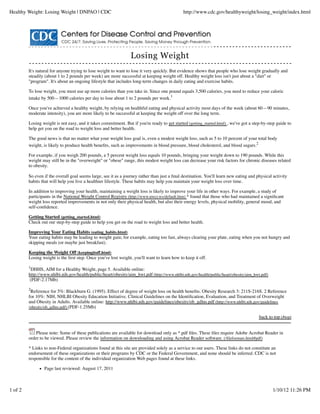 Healthy Weight: Losing Weight | DNPAO | CDC                                                   http://www.cdc.gov/healthyweight/losing_weight/index.html




                                                                 Losing Weight
         It's natural for anyone trying to lose weight to want to lose it very quickly. But evidence shows that people who lose weight gradually and
         steadily (about 1 to 2 pounds per week) are more successful at keeping weight off. Healthy weight loss isn't just about a "diet" or
         "program". It's about an ongoing lifestyle that includes long-term changes in daily eating and exercise habits.

         To lose weight, you must use up more calories than you take in. Since one pound equals 3,500 calories, you need to reduce your caloric
         intake by 500—1000 calories per day to lose about 1 to 2 pounds per week.1

         Once you've achieved a healthy weight, by relying on healthful eating and physical activity most days of the week (about 60—90 minutes,
         moderate intensity), you are more likely to be successful at keeping the weight off over the long term.

         Losing weight is not easy, and it takes commitment. But if you're ready to get started (getting_started.html) , we've got a step-by-step guide to
         help get you on the road to weight loss and better health.

         The good news is that no matter what your weight loss goal is, even a modest weight loss, such as 5 to 10 percent of your total body
         weight, is likely to produce health beneﬁts, such as improvements in blood pressure, blood cholesterol, and blood sugars.2

         For example, if you weigh 200 pounds, a 5 percent weight loss equals 10 pounds, bringing your weight down to 190 pounds. While this
         weight may still be in the "overweight" or "obese" range, this modest weight loss can decrease your risk factors for chronic diseases related
         to obesity.

         So even if the overall goal seems large, see it as a journey rather than just a ﬁnal destination. You'll learn new eating and physical activity
         habits that will help you live a healthier lifestyle. These habits may help you maintain your weight loss over time.

         In addition to improving your health, maintaining a weight loss is likely to improve your life in other ways. For example, a study of
         participants in the National Weight Control Registry (http://www.nwcr.ws/default.htm) * found that those who had maintained a signiﬁcant
         weight loss reported improvements in not only their physical health, but also their energy levels, physical mobility, general mood, and
         self-conﬁdence.

         Getting Started (getting_started.html)
         Check out our step-by-step guide to help you get on the road to weight loss and better health.

         Improving Your Eating Habits (eating_habits.html)
         Your eating habits may be leading to weight gain; for example, eating too fast, always clearing your plate, eating when you not hungry and
         skipping meals (or maybe just breakfast).

         Keeping the Weight Off (keepingitoff.html)
         Losing weight is the ﬁrst step. Once you've lost weight, you'll want to learn how to keep it off.
         1
          DHHS, AIM for a Healthy Weight, page 5. Available online:
         http://www.nhlbi.nih.gov/health/public/heart/obesity/aim_hwt.pdf (http://www.nhlbi.nih.gov/health/public/heart/obesity/aim_hwt.pdf)
          (PDF-2.17Mb)

         2
          Reference for 5%: Blackburn G. (1995). Effect of degree of weight loss on health beneﬁts. Obesity Research 3: 211S-216S. 2 Reference
         for 10%: NIH, NHLBI Obesity Education Initiative. Clinical Guidelines on the Identiﬁcation, Evaluation, and Treatment of Overweight
         and Obesity in Adults. Available online: http://www.nhlbi.nih.gov/guidelines/obesity/ob_gdlns.pdf (http://www.nhlbi.nih.gov/guidelines
         /obesity/ob_gdlns.pdf) (PDF-1.25Mb)

                                                                                                                                        back to top (#top)


             Please note: Some of these publications are available for download only as *.pdf ﬁles. These ﬁles require Adobe Acrobat Reader in
         order to be viewed. Please review the information on downloading and using Acrobat Reader software. (/ﬁleformats.html#pdf)

         * Links to non-Federal organizations found at this site are provided solely as a service to our users. These links do not constitute an
         endorsement of these organizations or their programs by CDC or the Federal Government, and none should be inferred. CDC is not
         responsible for the content of the individual organization Web pages found at these links.

                 Page last reviewed: August 17, 2011



1 of 2                                                                                                                                          1/10/12 11:26 PM
 