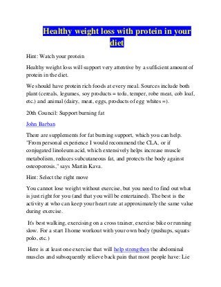 Healthy weight loss with protein in your
diet
Hint: Watch your protein
Healthy weight loss will support very attentive by a sufficient amount of
protein in the diet.
We should have protein rich foods at every meal. Sources include both
plant (cereals, legumes, soy products = tofu, temper, robe meat, cob loaf,
etc.) and animal (dairy, meat, eggs, products of egg whites =).
20th Council: Support burning fat
John Barban
There are supplements for fat burning support, which you can help.
"From personal experience I would recommend the CLA, or if
conjugated linoleum acid, which extensively helps increase muscle
metabolism, reduces subcutaneous fat, and protects the body against
osteoporosis," says Martin Kava.
Hint: Select the right move
You cannot lose weight without exercise, but you need to find out what
is just right for you (and that you will be entertained). The best is the
activity at who can keep your heart rate at approximately the same value
during exercise.
It's best walking, exercising on a cross trainer, exercise bike or running
slow. For a start I home workout with your own body (pushups, squats
polo, etc.)
Here is at least one exercise that will help strengthen the abdominal
muscles and subsequently relieve back pain that most people have: Lie

 