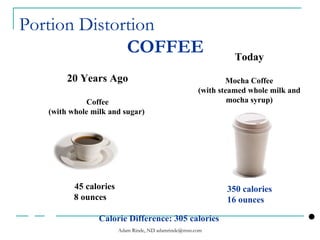 Portion Distortion   COFFEE   20 Years Ago Coffee (with whole milk and sugar)   Today Mocha Coffee (with steamed whole milk and mocha syrup) 45 calories 8 ounces 350 calories 16 ounces   Calorie Difference: 305 calories 