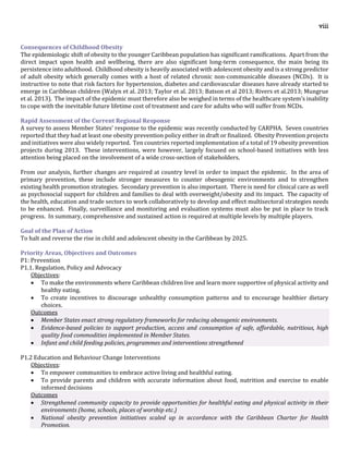 viii
Consequences of Childhood Obesity
The epidemiologic shift of obesity to the younger Caribbean population has significant ramifications. Apart from the
direct impact upon health and wellbeing, there are also significant long-term consequence, the main being its
persistence into adulthood. Childhood obesity is heavily associated with adolescent obesity and is a strong predictor
of adult obesity which generally comes with a host of related chronic non-communicable diseases (NCDs). It is
instructive to note that risk factors for hypertension, diabetes and cardiovascular diseases have already started to
emerge in Caribbean children (Walyn et al. 2013; Taylor et al. 2013; Batson et al 2013; Rivers et al.2013; Mungrue
et al. 2013). The impact of the epidemic must therefore also be weighed in terms of the healthcare system’s inability
to cope with the inevitable future lifetime cost of treatment and care for adults who will suffer from NCDs.
Rapid Assessment of the Current Regional Response
A survey to assess Member States’ response to the epidemic was recently conducted by CARPHA. Seven countries
reported that they had at least one obesity prevention policy either in draft or finalized. Obesity Prevention projects
and initiatives were also widely reported. Ten countries reported implementation of a total of 19 obesity prevention
projects during 2013. These interventions, were however, largely focused on school-based initiatives with less
attention being placed on the involvement of a wide cross-section of stakeholders.
From our analysis, further changes are required at country level in order to impact the epidemic. In the area of
primary prevention, these include stronger measures to counter obesogenic environments and to strengthen
existing health promotion strategies. Secondary prevention is also important. There is need for clinical care as well
as psychosocial support for children and families to deal with overweight/obesity and its impact. The capacity of
the health, education and trade sectors to work collaboratively to develop and effect multisectoral strategies needs
to be enhanced. Finally, surveillance and monitoring and evaluation systems must also be put in place to track
progress. In summary, comprehensive and sustained action is required at multiple levels by multiple players.
Goal of the Plan of Action
To halt and reverse the rise in child and adolescent obesity in the Caribbean by 2025.
Priority Areas, Objectives and Outcomes
P1: Prevention
P1.1. Regulation, Policy and Advocacy
Objectives:
 To make the environments where Caribbean children live and learn more supportive of physical activity and
healthy eating.
 To create incentives to discourage unhealthy consumption patterns and to encourage healthier dietary
choices.
Outcomes
 Member States enact strong regulatory frameworks for reducing obesogenic environments.
 Evidence-based policies to support production, access and consumption of safe, affordable, nutritious, high
quality food commodities implemented in Member States.
 Infant and child feeding policies, programmes and interventions strengthened
P1.2 Education and Behaviour Change Interventions
Objectives:
 To empower communities to embrace active living and healthful eating.
 To provide parents and children with accurate information about food, nutrition and exercise to enable
informed decisions
Outcomes
 Strengthened community capacity to provide opportunities for healthful eating and physical activity in their
environments (home, schools, places of worship etc.)
 National obesity prevention initiatives scaled up in accordance with the Caribbean Charter for Health
Promotion.
 