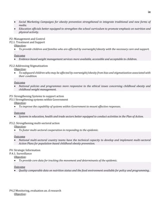 ix
 Social Marketing Campaigns for obesity prevention strengthened to integrate traditional and new forms of
media.
 Education officials better equipped to strengthen the school curriculum to promote emphasis on nutrition and
physical activity.
P2: Management and Control
P2.1. Treatment and Support
Objective:
 To provide children and families who are affected by overweight/obesity with the necessary care and support.
Outcome
 Evidence-based weight management services more available, accessible and acceptable to children.
P2.2 Addressing Stigmatization
Objective:
 To safeguard children who may be affected by overweight/obesity from bias and stigmatization associated with
their condition.
Outcome
 National policies and programmes more responsive to the ethical issues concerning childhood obesity and
childhood weight management.
P3: Strengthening Systems to support action
P3.1 Strengthening systems within Government
Objective:
 To improve the capability of systems within Government to mount effective responses.
Outcome
 Systems in education, health and trade sectors better equipped to conduct activities in the Plan of Action.
P3.2. Strengthening multi-sectoral action
Objective:
 To foster multi-sectoral cooperation in responding to the epidemic.
Outcome
 National multi-sectoral country teams have the technical capacity to develop and implement multi-sectoral
Action Plans for population-based childhood obesity prevention.
P4: Strategic Information
P.4.1. Surveillance
Objective:
 To provide core data for tracking the movement and determinants of the epidemic.
Outcome
 Quality comparable data on nutrition status and the food environment available for policy and programming.
P4.2 Monitoring, evaluation an. d research
Objective:
 