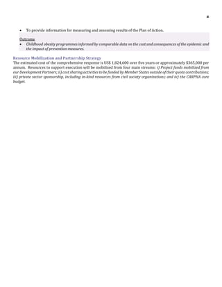 x
 To provide information for measuring and assessing results of the Plan of Action.
Outcome
 Childhood obesity programmes informed by comparable data on the cost and consequences of the epidemic and
the impact of prevention measures.
Resource Mobilization and Partnership Strategy
The estimated cost of the comprehensive response is US$ 1,824,600 over five years or approximately $365,000 per
annum. Resources to support execution will be mobilized from four main streams: i) Project funds mobilized from
our Development Partners; ii) cost sharing activities to be funded by Member States outside of their quota contributions;
iii) private sector sponsorship, including in-kind resources from civil society organizations; and iv) the CARPHA core
budget.
 