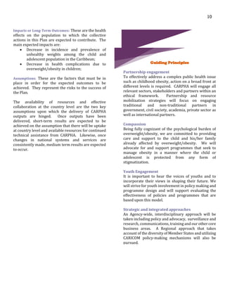 10
Impacts or Long-Term Outcomes: These are the health
effects on the population to which the collective
actions in this Plan are expected to contribute. The
main expected impacts are:
 Decrease in incidence and prevalence of
unhealthy weights among the child and
adolescent population in the Caribbean;
 Decrease in health complications due to
overweight/obesity in children;
Assumptions: These are the factors that must be in
place in order for the expected outcomes to be
achieved. They represent the risks to the success of
the Plan.
The availability of resources and effective
collaboration at the country level are the two key
assumptions upon which the delivery of CARPHA
outputs are hinged. Once outputs have been
delivered, short-term results are expected to be
achieved on the assumption that there will be uptake
at country level and available resources for continued
technical assistance from CARPHA. Likewise, once
changes in national systems and services are
consistently made, medium term results are expected
to occur.
Guiding Principles
Partnership engagement
To effectively address a complex public health issue
such as childhood obesity, action on a broad front at
different levels is required. CARPHA will engage all
relevant sectors, stakeholders and partners within an
ethical framework. Partnership and resource
mobilization strategies will focus on engaging
traditional and non-traditional partners in
government, civil society, academia, private sector as
well as international partners.
Compassion
Being fully cognizant of the psychological burden of
overweight/obesity, we are committed to providing
care and support to the child and his/her family
already affected by overweight/obesity. We will
advocate for and support programmes that seek to
manage obesity in a manner where the child or
adolescent is protected from any form of
stigmatization.
Youth Engagement
It is important to hear the voices of youths and to
incorporate their views in shaping their future. We
will strive for youth involvement in policy making and
programme design and will support evaluating the
effectiveness of policies and programmes that are
based upon this model.
Strategic and integrated approaches
An Agency-wide, interdisciplinary approach will be
taken including policy and advocacy, surveillance and
research, communications, training and our other core
business areas. A Regional approach that takes
account of the diversity of Member States and utilizing
CARICOM policy-making mechanisms will also be
pursued.
 