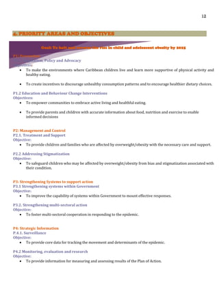 12
4. PRIORITY AREAS AND OBJECTIVES
Goal: To halt and reverse the rise in child and adolescent obesity by 2025
P1: Prevention
P1.1. Regulation, Policy and Advocacy
Objectives:
 To make the environments where Caribbean children live and learn more supportive of physical activity and
healthy eating.
 To create incentives to discourage unhealthy consumption patterns and to encourage healthier dietary choices.
P1.2 Education and Behaviour Change Interventions
Objectives:
 To empower communities to embrace active living and healthful eating.
 To provide parents and children with accurate information about food, nutrition and exercise to enable
informed decisions
P2: Management and Control
P2.1. Treatment and Support
Objective:
 To provide children and families who are affected by overweight/obesity with the necessary care and support.
P2.2 Addressing Stigmatization
Objective:
 To safeguard children who may be affected by overweight/obesity from bias and stigmatization associated with
their condition.
P3: Strengthening Systems to support action
P3.1 Strengthening systems within Government
Objective:
 To improve the capability of systems within Government to mount effective responses.
P3.2. Strengthening multi-sectoral action
Objective:
 To foster multi-sectoral cooperation in responding to the epidemic.
P4: Strategic Information
P.4.1. Surveillance
Objective:
 To provide core data for tracking the movement and determinants of the epidemic.
P4.2 Monitoring, evaluation and research
Objective:
 To provide information for measuring and assessing results of the Plan of Action.
 