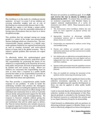 i
FOREWORD
The Caribbean is in the midst of a childhood obesity
epidemic. At least 1 in every 5 of our children are
carrying unhealthy weights and are at risk of
developing non-communicable diseases later in life.
Although our region is not facing a unique public
health challenge, it has the unenviable distinction of
having rates of prevalence that are close to or above
the global average.
This problem that has emerged among our young
people is a subset of the larger non-communicable
disease challenge which our countries face. The non-
communicable disease epidemic is a wholly man-
made epidemic fuelled by our regional food insecurity
as well as complex economic and socio-cultural
factors at home and in the global economy. This is
indeed a goliath problem that warrants our urgent
attention.
To effectively defeat this epidemiological giant
requires sustained multi-sectoral, multi-level action.
The responsibility for protecting the future of our
children is a responsibility to be shared by all sectors
both public and private, all levels of government and
by families and civil society at large. Where our
children are concerned, this responsibility must be
seen as more than a response to a public health
priority but rather as our responsibility to provide an
adequate standard of living and to protect the
vulnerable from abuse and exploitation.
This Plan provides a comprehensive public health
response to our problem. It seeks to tackle the
underlying variables that produce the obesogenic
environments that are fuelling the epidemic but it also
supports more direct measures to effect change at the
individual and community level as well as to provide
clinical, family and psychosocial support for the child
who is already affected by overweight/obesity. No
response is however complete without giving due
consideration to the capacity of the people, systems
and institutions that will be called upon to deliver.
Our Plan for Action therefore also includes measures
to augment capacity in critical area and to effectively
monitor progress and measure results.
We have set ourselves an ambitious goal. It is to halt
and reverse the rise in obesity in children and
adolescents by 2025. To achieve this, we will focus
on technical cooperation with Member States to
support national implementation of a series of
measures over 2014 – 2019. These measures aim to
ensure that:
1. The environments where Caribbean children live and
learn are more supportive of physical activity and
healthy eating;
2. Appropriate incentives to discourage unhealthy
consumption patterns and to encourage healthier
dietary choices are created;
3. Communities are empowered to embrace active living
and healthful eating;
4. Parents and children are provided with accurate
information about food, nutrition and exercise to enable
informed decisions;
5. Our children who are affected by overweight/obesity are
provided with the necessary care and support and are
safeguarded from bias and stigmatization associated
with their condition;
6. Systems within government have the capability to mount
effective responses and that multi-sectoral cooperation is
fostered;
7. Data are available for tracking the movement of the
epidemic and for measuring and assessing results.
We expect that there will be significant return on this
collective investment, especially in the areas of
systems strengthening and capacity development as
these can also be applied to other public health
challenges.
I wish to sincerely thank all those who have lent their
collective wisdom to the development of this Plan.
Special gratitude is extended to the European Union
for financial resources to undertake this activity and
to our Expert Advisory Group for its stewardship.
I look forward, in collaboration with our partners, to
delivering technical support to Member States as we
seek to collectively safeguard our future development.
Dr. C. James Hospedales
Director
 