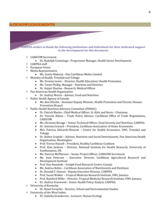 ii
ACKNOWLEDGEMENTS
CARPHA wishes to thank the following institutions and individuals for their dedicated support
in the development for this document:
CARICOM Secretariat
 Dr. Rudolph Cummings - Programme Manager, Health Sector Development
CARPHA staff
European Union
Media Representative
 Ms. Sunity Maharaj - One Caribbean Media Limited
Ministry of Health, Trinidad and Tobago
 Ms. Yvonne Lewis - Director, Health Education/ Health Promotion
 Ms. Taryn Phillip, Manager - Nutrition and Dietetics
 Dr. Anjani Sharma - Research, Medical Officer
Pan American Health Organization
 Dr. Audrey Morris - Advisor, Food and Nutrition
Public Health Agency of Canada
 Ms. Kim Elmslie - Assistant Deputy Minister, Health Promotion and Chronic Disease
Prevention Branch
Public Health Nutrition Advisory Committee (PHNAC)
 Dr. Patrick Martin - Chief Medical Officer, St. Kitts and Nevis – Chairman
 Dr. Vincent Atkins – Trade Policy Advisor, Caribbean Office of Trade Negotiations,
CARICOM
 Ms. Christine Bocage – Senior Technical Officer, Food Security and Nutrition, CARPHA
 Dr. Antonia Coward – President, Caribbean Association of Home Economists
 Mrs. Patricia Edwards-Wescott – Centre for Health Economics, UWI, Trinidad and
Tobago
 Dr. Ruben Grajeda – Advisor, Nutrition and Social Determinants, Pan American Health
Organization, Washington
 Prof. Trevor Hassell – President, Healthy Caribbean Coalition
 Prof. Alan Jackson – Director, National Institute for Health Research, University of
Southampton, UK
 Ms. Patricia McPherson – Senior Project Officer, CARICOM Secretariat
 Ms. Joan Petersen – Executive. Director, Caribbean Agricultural Research and
Development Institute
 Prof. Dan Ramdath – Guelph Food Research Centre, Canada
 Ms. Andrea Robin – Caribbean Association of Nutritionists and Dietitians
 Dr. Donald T. Simeon - Deputy Executive Director, CARPHA
 Prof. Susan Walker – Tropical Medicine Research Institute, UWI, Jamaica
 Prof. Rainford Wilks – Director, Tropical Medicine Research Institute, UWI, Jamaica
 Dr. Andrea Yearwood – Senior Health Policy Analyst, CARPHA
University of Kentucky
 Dr. Hazel Forsythe - Director, School and Environmental Studies
University of the West Indies
 Dr. Isabella Granderson - Lecturer, Human Ecology
 