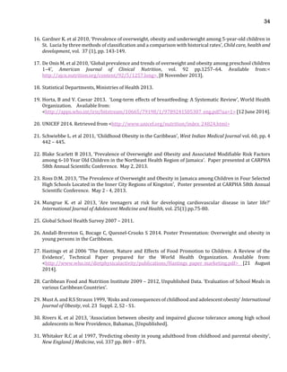 34
16. Gardner K. et al 2010, ‘Prevalence of overweight, obesity and underweight among 5-year-old children in
St. Lucia by three methods of classification and a comparison with historical rates’, Child care, health and
development, vol. 37 (1), pp. 143-149.
17. De Onis M. et al 2010, ‘Global prevalence and trends of overweight and obesity among preschool children
1–4’, American Journal of Clinical Nutrition, vol. 92 pp.1257–64. Available from:<
http://ajcn.nutrition.org/content/92/5/1257.long>. [8 November 2013].
18. Statistical Departments, Ministries of Health 2013.
19. Horta, B and V. Caesar 2013. ‘Long-term effects of breastfeeding: A Systematic Review’, World Health
Organization. Available from:
<http://apps.who.int/iris/bitstream/10665/79198/1/9789241505307_eng.pdf?ua=1> [12 June 2014].
20. UNICEF 2014. Retrieved from <http://www.unicef.org/nutrition/index_24824.html>
21. Schwiebbe L. et al 2011, ‘Childhood Obesity in the Caribbean’, West Indian Medical Journal vol. 60, pp. 4
442 – 445.
22. Blake Scarlett B 2013, ‘Prevalence of Overweight and Obesity and Associated Modifiable Risk Factors
among 6-10 Year Old Children in the Northeast Health Region of Jamaica’. Paper presented at CARPHA
58th Annual Scientific Conference. May 2, 2013.
23. Ross D.M. 2013, ‘The Prevalence of Overweight and Obesity in Jamaica among Children in Four Selected
High Schools Located in the Inner City Regions of Kingston’, Poster presented at CARPHA 58th Annual
Scientific Conference. May 2 - 4, 2013.
24. Mungrue K. et al 2013, ‘Are teenagers at risk for developing cardiovascular disease in later life?’
International Journal of Adolescent Medicine and Health, vol. 25(1) pp.75-80.
25. Global School Health Survey 2007 – 2011.
26. Andall-Brereton G, Bocage C, Quesnel-Crooks S 2014. Poster Presentation: Overweight and obesity in
young persons in the Caribbean.
27. Hastings et al 2006 ‘The Extent, Nature and Effects of Food Promotion to Children: A Review of the
Evidence’, Technical Paper prepared for the World Health Organization. Available from:
<http://www.who.int/dietphysicalactivity/publications/Hastings_paper_marketing.pdf> [21 August
2014].
28. Caribbean Food and Nutrition Institute 2009 – 2012, Unpublished Data. ‘Evaluation of School Meals in
various Caribbean Countries’.
29. Must A. and R.S Strauss 1999, ‘Risks and consequences of childhood and adolescent obesity’ International
Journal of Obesity, vol. 23 Suppl. 2, S2 - S1.
30. Rivers K. et al 2013, ‘Association between obesity and impaired glucose tolerance among high school
adolescents in New Providence, Bahamas, [Unpublished].
31. Whitaker R.C at al 1997, ‘Predicting obesity in young adulthood from childhood and parental obesity’,
New England J Medicine, vol. 337 pp. 869 – 873.
 