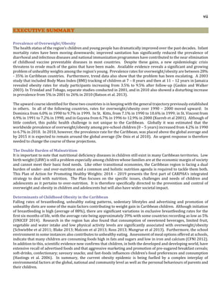vii
EXECUTIVE SUMMARY
Prevalence of Overweight/Obesity
The health status of the region’s children and young people has dramatically improved over the past decades. Infant
mortality rates have been moving downwards; improved sanitation has significantly reduced the prevalence of
diarrhoeal and infectious diseases and national immunization programmes have contributed to the near elimination
of childhood vaccine preventable diseases in most countries. Despite these gains, a new epidemiologic crisis
threatens to erode much of the gains that have been made. Available evidence reveals a significant and growing
problem of unhealthy weights among the region’s young. Prevalence rates for overweight/obesity are between 28%
- 35% in Caribbean countries. Furthermore, trend data also show that the problem has been escalating. A 2003
study that included Body Mass Index (BMI) tracking of children at 7 – 8 years and then at 11 – 12 years in Jamaica
revealed obesity rates for study participants increasing from 3.5% to 9.5% after follow-up (Gaskin and Walker
2003). In Trinidad and Tobago, separate studies conducted in 2001, and in 2010 also showed a disturbing increase
in prevalence from 5% in 2001 to 26% in 2010 (Batson et al. 2013).
The upward course identified for these two countries is in keeping with the general trajectory previously established
in others. In all of the following countries, rates for overweight/obesity over 1990 – 2000 moved upward: In
Dominica from 6.0% in 1990 to 9.7% in 1999. In St. Kitts, from 7.1% in 1990 to 10.6% in 1999; in St. Vincent from
6.9% in 1991 to 7.2% in 1998; and in Guyana from 6.7% in 1996 to 12.9% in 2000 (Xuereb et al 2001). Although of
little comfort, this public health challenge is not unique to the Caribbean. Globally it was estimated that the
worldwide prevalence of overweight/obesity among pre-school children (0 – 5 years) increased from 4.2% in 1990
to 6.7% in 2010. In 2010, however, the prevalence rate for the Caribbean, was placed above the global average and
by 2015 it is expected to remain around the global average (De Onis et al 2010). An urgent response is therefore
needed to change the course of these projections.
The Double Burden of Malnutrition
It is important to note that nutritional deficiency diseases in children still exist in many Caribbean territories. Low
birth weight (LBW) is still a problem especially among children whose families are at the economic margin of society
and cannot meet their basic food needs. Like other transitional economies, the Caribbean region is facing a dual
burden of under- and over-nutrition and a common and holistic nutrition agenda is required to tackle them both.
This Plan of Action for Promoting Healthy Weights: 2014 – 2019 presents the first part of CARPHA’s integrated
strategy to deal with nutrition. The Plan focuses on the specific issues, challenges and needs of children and
adolescents as it pertains to over-nutrition. It is therefore specifically directed to the prevention and control of
overweight and obesity in children and adolescents but will also have wider societal impact.
Determinants of Childhood Obesity in the Caribbean
Falling rates of breastfeeding, unhealthy eating patterns, sedentary lifestyles and advertising and promotion of
unhealthy diets are some of the main factors contributing to weight gain in Caribbean children. Although initiation
of breastfeeding is high (average of 88%), there are significant variations in exclusive breastfeeding rates for the
first six months of life, with the average rate being approximately 39% with some countries recording as low as 5%
(UNICEF 2014). Research in the region has also found that consumption of sweetened beverages, limited fruit,
vegetable and water intake and low physical activity levels are significantly associated with overweight/obesity
(Schwiebbe et al 2011; Blake 2013; Malcom et al 2013; Ross 2013; Mungrue et al 2013). Furthermore, the school
environment in some instances also contributes to unhealthy eating. Assessment of meal options offered at schools,
indicate that many children are consuming foods high in fats and sugars and low in iron and calcium (CFNI 2012).
In addition to this, scientific evidence now confirms that children, in both the developed and developing world, have
extensive recall of advertised foods and that aggressive marketing and promotion of pre-sugared breakfast cereals;
soft-drinks, confectionary; savoury snacks; and fast-foods influences children’s food preferences and consumption
(Hastings et al. 2006). In summary, the current obesity epidemic is being fuelled by a complex interplay of
environmental factors at the global, national and community level as well as the personal behaviours of parents and
their children.
 