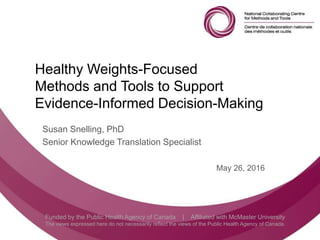 Follow us @nccmt Suivez-nous @ccnmo
Funded by the Public Health Agency of Canada | Affiliated with McMaster University
The views expressed here do not necessarily reflect the views of the Public Health Agency of Canada.
Healthy Weights-Focused
Methods and Tools to Support
Evidence-Informed Decision-Making
Susan Snelling, PhD
Senior Knowledge Translation Specialist
May 26, 2016
 