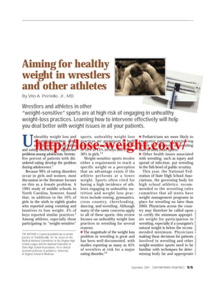 Aiming for healthy
weight in wrestlers
and other athletes
By Vito A. Perriello, Jr., MD

Wrestlers and athletes in other
“weight-sensitive” sports are at high risk of engaging in unhealthy
weight-loss practices. Learning how to intervene effectively will help
you deal better with weight issues in all your patients.


U http://lose-weight.co.tv/
        nhealthy weight loss and                    sports, unhealthy weight loss           Pediatricians are more likely to
        suboptimal nutrition, along                 practices are prominent in both       encounter patients experiencing
        with disordered eating habits               sexes, with reported prevalences      weight loss problems in wrestling
and eating disorders, are significant               of 10% to 15% in boys and 25% to      than in most other sports.
problems among adolescents. Seventy-                30% in girls.3,4                         Other health issues associated
five percent of patients with dis-                     Weight-sensitive sports involve    with wrestling, such as injury and
ordered eating develop the problem                  either a requirement to reach a       spread of infection, put wrestling
during adolescence.1                                specific weight or a perception       in the fish bowl of public scrutiny.
   Because 90% of eating disorders                  that an advantage exists if the          This year, the National Fed-
occur in girls and women, most                      athlete performs at a lower           eration of State High School Asso-
discussion in the literature focuses                weight. Sports often cited for        ciations, the governing body for
on this as a female problem. A                      having a high incidence of ath-       high school athletics, recom-
1995 study of middle schools in                     letes engaging in unhealthy nu-       mended to the wrestling rules
North Carolina, however, found                      trition and weight loss prac-         committee that all states have
that, in addition to the 10% of                     tices include rowing, gymnastics,     weight management programs in
girls in the sixth to eighth grades                 cross country, cheerleading,          place for wrestling no later than
who reported using vomiting and                     dancing, and wrestling. Although      2004. Physicians across the coun-
laxatives to lose weight, 4% of                     many of the same concerns apply       try may therefore be called upon
                                                                                                                                   Wrestlers photographer: Jill Sabella/FPG International




boys reported similar practices.2                   to all of these sports, this review   to certify the minimum appropri-
Among athletes, especially those                    focuses on unhealthy weight loss      ate weight for participation in
participating in “weight-sensitive”                 practices in wrestling for several    wrestling, especially if a youngster’s
                                                    reasons:                              natural weight is below the recom-
THE AUTHOR is a general pediatrician in private
                                                      The magnitude of the weight loss    mended minimum. Physicians
practice in Charlottesville, Va. He serves on the   problem in wrestling is great and     making these decisions for patients
Medical Advisory Committees of the Virginia High    has been well-documented, with        involved in wrestling and other
School League and the National Federation of        studies reporting as many as 45%      weight-sensitive sports need to be
State High School Associations. He is clinical
assistant professor of pediatrics, University       of wrestlers at risk for a major      familiar with techniques for deter-
of Virginia School of Medicine.                     eating disorder.5,6                   mining body fat and appropriate


                                                                                    September 2001 CONTEMPORARY PEDIATRICS 55
 