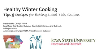 Healthy Winter Cooking 
Tips & Recipes for Eating Local This Season 
Presented by Carolyn Scherf 
Local Food Coordinator, Dubuque County ISU Extension and Outreach 
& Megan Martin 
Americorps Antihunger VISTA, Project Concern Dubuque 
 