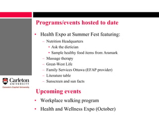 Upcoming events
• Health Expo at Summer Fest featuring:
– Nutrition Headquarters
• Ask the dietician
• Sample healthy food items from Aramark
– Massage therapy
– Great-West Life
– Family Services Ottawa (EFAP provider)
– Literature table
– Sunscreen and sun facts
Programs/events hosted to date
• Workplace walking program
• Health and Wellness Expo (October)
 
