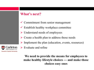 What’s next?
 Commitment from senior management
 Establish healthy workplace committee
 Understand needs of employees
 Create a health plan to address those needs
 Implement the plan (education, events, resources)
 Evaluate and refine
We need to provide the means for employees to
make healthy lifestyle choices — and make those
choices easy ones
 