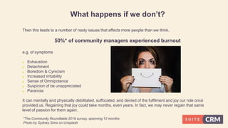 What happens if we don’t?
Then this leads to a number of nasty issues that affects more people than we think.
50%* of community managers experienced burnout
e.g. of symptoms
 Exhaustion
 Detachment
 Boredom & Cynicism
 Increased irritability
 Sense of Omnipotence
 Suspicion of be unappreciated
 Paranoia
It can mentally and physically debilitated, suffocated, and denied of the fulfilment and joy our role once
provided us. Regaining that joy could take months, even years. In fact, we may never regain that same
level of passion for them again.
*The Community Roundtable 2019 survey, spanning 12 months
Photo by Sydney Sims on Unsplash
 