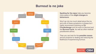 Burnout is no joke
Spotting for the signs help you become
more aware of the slight changes in
behaviours.
Won’t go into too much detail about the ins
and outs of these symptoms or phases but I
highly recommend checking out Dr
Freudenberger and his work on Burnout and
the Burnout Cycle. As well as other medical
practitioners advice.
Then you can look for the possible causes
and be proactive to dealing and reducing the
likelihood of experiencing burnout.
 