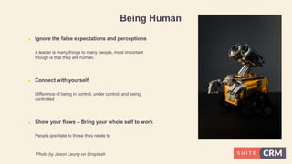 Being Human
 Ignore the false expectations and perceptions
A leader is many things to many people, most important
though is that they are human.
 Connect with yourself
Difference of being in control, under control, and being
controlled
 Show your flaws – Bring your whole self to work
People gravitate to those they relate to
Photo by Jason Leung on Unsplash
 