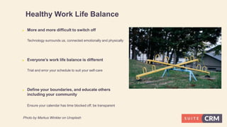 Healthy Work Life Balance
 More and more difficult to switch off
Technology surrounds us, connected emotionally and physically
 Everyone’s work life balance is different
Trial and error your schedule to suit your self-care
 Define your boundaries, and educate others
including your community
Ensure your calendar has time blocked off; be transparent
Photo by Markus Winkler on Unsplash
 