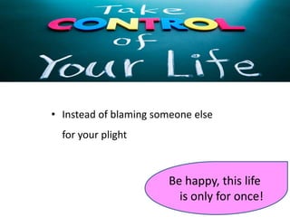 • Instead of blaming someone else
for your plight
Be happy, this life
is only for once!
 