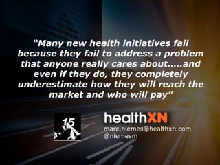 1marc.niemes@healthxn.com
“Many new health initiatives fail
because they fail to address a problem
that anyone really cares about…..and
even if they do, they completely
underestimate how they will reach the
market and who will pay”
marc.niemes@healthxn.com
@niemesm
 