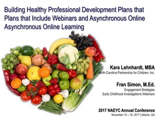 Building Healthy Professional Development Plans that
Plans that Include Webinars and Asynchronous Online
Asynchronous Online Learning
Kara Lehnhardt, MBA
North Carolina Partnership for Children, Inc.
Fran Simon, M.Ed.
Engagement Strategies
Early Childhood Investigations Webinars
2017 NAEYC Annual Conference
November 15 – 18, 2017 | Atlanta, GA
 