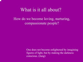 What is it all about? How do we become loving, nurturing, compassionate people? One does not become enlightened by imagining figures of light, but by making the darkness conscious. (Jung) 