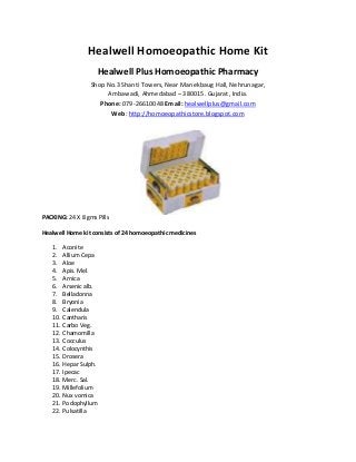 Healwell Homoeopathic Home Kit
Healwell Plus Homoeopathic Pharmacy
Shop No.3 Shanti Towers, Near Manekbaug Hall, Nehrunagar,
Ambawadi, Ahmedabad – 380015. Gujarat, India.
Phone: 079-26610048 Email: healwellplus@gmail.com
Web: http://homoeopathicstore.blogspot.com
PACKING: 24 X 8 gms Pills
Healwell Home kit consists of 24 homoeopathic medicines
1. Aconite
2. Allium Cepa
3. Aloe
4. Apis. Mel.
5. Arnica
6. Arsenic alb.
7. Belladonna
8. Bryonia
9. Calendula
10. Cantharis
11. Carbo Veg.
12. Chamomilla
13. Cocculus
14. Colocynthis
15. Drosera
16. Hepar Sulph.
17. Ipecac
18. Merc. Sal.
19. Millefolium
20. Nux vomica
21. Podophyllum
22. Pulsatilla
 