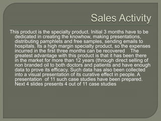 This product is the specialty product. Initial 3 months have to be
dedicated in creating the knowhow, making presentations,
distributing pamphlets and free samples, sending emails to
hospitals. Its a high margin specialty product, so the expenses
incurred in the first three months can be recovered quickly
(that means the number of units required to break even is
relatively small when compared to other low margin products).
The greatest advantage with this product is that it has been
there in the market for more than 12 years (through direct
selling of non branded oil to both doctors and patients and
have enough data to prove its efficacy. Such data has also
been collected into a visual presentation of its curative effect in
people. A presentation of 11 such case studies have been
prepared. Next 4 slides presents 4 out of 11 case studies
 