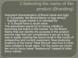 Important characteristics of Brand name and logo:
 a. If possible, the Brand Name or logo should
highlight target market it is intended for
 b. It should have a recall value
The advertisers spend lot of money initially in
launching the brand in the market. So the Brand
Name that can identify the purpose of the product
and the logo that can complement it can go a long
way in easily creating the brand recall in the minds of
prospective and current customers. Now analyzing
anatomy of the brand “Healwound” . For the name,
we chose the name “Healwound” instead of other
fancy names.
 
