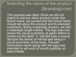 The purpose was clear. Since we did not
intend to sell any other product under this
Brand name, we wanted that the brand name
should tell about the product and its intended
customers. Being a specialty product, we had
a watertight target market .The logo was one
where the visual symmetry of green letters is
broken by the letter “o” just like how a wound
disrupts the sense of mental well being or
visual symmetry of the body. The self
Descriptive name along with the logo was
intended to aid word of mouth publicity, at
least initially.
 