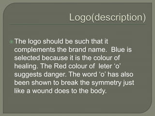 The logo should be such that it
complements the brand name. Green is
selected because it is the colour of
healing. The Red colour of leter ‘o’
suggests danger. The word ‘o’ has also
been shown to break the symmetry just
like a wound does to the body.
 
