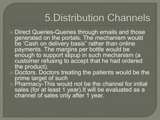  Direct Queries-Queries through emails and those
generated on the portals. The mechanism would
be ‘Cash on delivery basis” rather than online
payments. The margins per bottle would be
enough to support slipup in such mechanism (a
customer refusing to accept that he had ordered
the product).
 Doctors. Doctors treating the patients would be the
prime target of such
 Pharmacy-This would not be the channel for initial
sales (for at least 1 year).It will be evaluated as a
channel of sales only after 1 year.
 